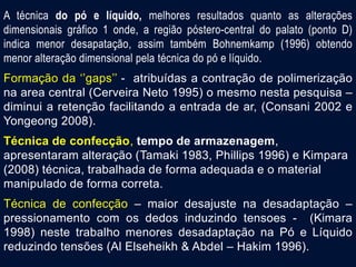 A técnica do pó e líquido, melhores resultados quanto as alterações
dimensionais gráfico 1 onde, a região póstero-central do palato (ponto D)
indica menor desapatação, assim também Bohnemkamp (1996) obtendo
menor alteração dimensional pela técnica do pó e líquido.
Formação da ‘’gaps’’ - atribuídas a contração de polimerização
na area central (Cerveira Neto 1995) o mesmo nesta pesquisa –
diminui a retenção facilitando a entrada de ar, (Consani 2002 e
Yongeong 2008).
Técnica de confecção, tempo de armazenagem,
apresentaram alteração (Tamaki 1983, Phillips 1996) e Kimpara
(2008) técnica, trabalhada de forma adequada e o material
manipulado de forma correta.
Técnica de confecção – maior desajuste na desadaptação –
pressionamento com os dedos induzindo tensoes - (Kimara
1998) neste trabalho menores desadaptação na Pó e Líquido
reduzindo tensões (Al Elseheikh & Abdel – Hakim 1996).
 
