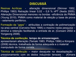 DISCUSSÃ
Resinas Acrílicas - alteração dimensional (Skinner 1952,
Phillips 1993) Retração linear 0,02 – 0,9 % nPT (Ikeda 2005).
Alteração Dimensional menores na bordas –eficiência de PMMA
(Young 2010). PMMA como material de eleição p base de prova
- selamento periférico.
Formação da ‘’gaps’’ - atribuídas a contração de polimerização
na area central (Cerveira Neto 1995) o mesmo nesta pesquisa –
diminui a retenção facilitando a entrada de ar, (Consani 2002 e
Yongeong 2008).
Técnica de confecção, tempo de armazenagem,
apresentaram alteração (Tamaki 1983, Phillips 1996) e Kimpara
(2008) técnica, trabalhada de forma adequada e o material
manipulado de forma correta.
Técnica de confecção – maior desajuste na desadaptação –
pressionamento com os dedos induzindo tensoes - (Kimara
 