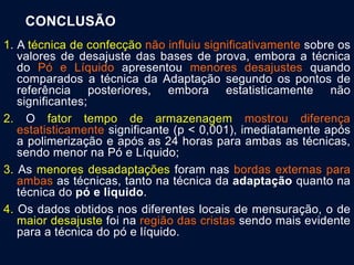 CONCLUSÃO
1. A técnica de confecção não influiu significativamente sobre os
valores de desajuste das bases de prova, embora a técnica
do Pó e Líquido apresentou menores desajustes quando
comparados a técnica da Adaptação segundo os pontos de
referência posteriores, embora estatisticamente não
significantes;
2. O fator tempo de armazenagem mostrou diferença
estatisticamente significante (p < 0,001), imediatamente após
a polimerização e após as 24 horas para ambas as técnicas,
sendo menor na Pó e Líquido;
3. As menores desadaptações foram nas bordas externas para
ambas as técnicas, tanto na técnica da adaptação quanto na
técnica do pó e liquido.
4. Os dados obtidos nos diferentes locais de mensuração, o de
maior desajuste foi na região das cristas sendo mais evidente
para a técnica do pó e líquido.
.
 