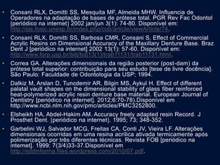 • Consani RLX, Domitti SS, Mesquita MF, Almeida MHW. Influencia de
Operadores na adaptação de bases de prótese total. PGR Rev Fac Odontol
periódico na internet 2002 jan/jun 3(1): 74-80. Disponível em:
http://ojs.fosjc.unesp.br/index.php/cob/article/viewArticle/74.
• Consani RLX, Domitti SS, Barbosa CMR, Consani S. Effect of Commercial
Acrylic Resins on Dimensional Accuracy of the Maxillary Denture Base. Braz
Dent J [periódico na internet] 2002 13(1): 57-60. Disponível em:
http://www.forp.usp.br/bdj/bdj13(1)/trab11131/trab11131.html.
• Correa GA. Alterações dimensionais da região posterior (post-dam) da
prótese total superior: contribuição para seu estudo [tese de livre docência].
São Paulo: Faculdade de Odontologia da USP; 1994.
• Dalkiz M, Arslan D, Tuncdemir AR, Bilgin MS, Aykul H. Effect of different
palatal vault shapes on the dimensional stability of glass fiber reinforced
heat-polymerized acrylic resin denture base material. European Journal of
Dentistry [periódico na internet]. 2012;6:70-78).Disponível em
http://www.ncbi.nlm.nih.gov/pmc/articles/PMC3252800.
• Elsheikh HA, Abdel-Hakim AM. Accuracy freely adapted resin Record. J
Prosthet Dent. periódico na internet. 1995; 73; 348-352.
• Garbelini WJ, Salvador MCG, Freitas CA, Conti JV, Vieira LF. Alterações
dimensionais ocorridas em uma resina acrílica ativada termicamente após
polimerização por três diferentes técnicas. Revista FOB [periódico na
internet]. 1999; 7(3/4)33-37.Disponível em
http://sddinforma.files.wordpress.com/2010/07.pdf.
 