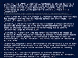 • Gomes VL, Reis SMAS, Gonçalves LC. Confecção de chapas de prova em
próteses totais removíveis variação técnica para casos de pacientes com
relação lábio-rebordo residual desfavorável. ROBRAC – Revista
Odontológica do Brasil Central periódico na internet. 1993;3(8)8-12.
Disponível em
http://www.robrac.org.br/seer/index.php/ROBRAC/article/viewArticle/377.
• Gomes T, Mori M, Corrêa GA, Matson E. Alternativas técnicas para o controle
das alterações dimensionais das resinas acrílicas em prótese total. Rev
Odontol USP. 1998;12(2)181-7.
• Grinsztejn, A. O Efeito das condições de prensagem e armazenamento na
estabilidade dimensional da resina acrílica termopolimerizável usada para
bases de próteses totais [dissertação de mestrado]. Rio de Janeiro:
Universidade Veiga de Almeida 2009.
• Guarniere TC. Avaliação in Vitro das variações posicionais da cabeça da
mandíbula na fossa articular decorrentes da alteração dimensional de resina
acrílica para base de prótese total submetidas a diferentes técnicas de
processamento Tese de Doutorado. São Paulo: Faculdade de Odontologia
da USP; 2006.
• Gugwad RS, Nagaral S. Effect of conventional and microwave curve on Bond
strength between denture base resin and acrylic teeth with different surface
treatments. International Journal of Dental Clinics periódico na internet.
2010; 2 (4): 41-45.
• Hayacibara RM. Avaliação da precisão de métodos utilizados na
determinação do desajuste das bases de prótese total [tese de Doutorado].
Piracicaba: Universidade Estadual de Campinas; 2001.
 