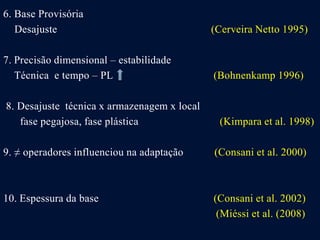 6. Base Provisória
Desajuste (Cerveira Netto 1995)
7. Precisão dimensional – estabilidade
Técnica e tempo – PL (Bohnenkamp 1996)
8. Desajuste técnica x armazenagem x local
fase pegajosa, fase plástica (Kimpara et al. 1998)
9. ≠ operadores influenciou na adaptação (Consani et al. 2000)
10. Espessura da base (Consani et al. 2002)
(Miéssi et al. (2008)
 