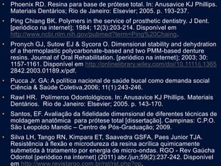 • Phoenix RD. Resina para base de prótese total. In: Anusavice KJ Phillips.
Materiais Dentários; Rio de Janeiro: Elsevier; 2005. p. 193-237.
• Ping Chiang BK. Polymers in the service of prosthetic dentistry. J Dent.
[periódico na internet; 1984; 12(3):203-214. Disponível em
http://www.ncbi.nlm.nih.gov/pubmed?term=Ping%20Chaing.
• Pronych GJ, Sutow EJ & Sycora O. Dimensional stability and dehydration
of a thermoplastic polycarbonate-based and two PMM-based denture
resins. Journal of Oral Rehabilitation. [periódico na internet; 2003; 30:
1157-1161. Disponível em http://onlinelibrary.wiley.com/doi/10.1111/j.1365
2842.2003.01189.x/pdf.
• Pucca Jr. GA: A política nacional de saúde bucal como demanda social
Ciência & Saúde Coletiva,2006; 11(1):243-246.
• Rawl HR. Polímeros Odontológicos. In: Anusavice KJ Phillips. Materiais
Dentários. Rio de Janeiro: Elsevier; 2005. p. 143-170.
• Santos, EF. Avaliação da fidelidade dimensional de diferentes técnicas de
moldagem anatômica para prótese total [dissertação]. Campinas: C.P.O.
São Leopoldo Mandic – Centro de Pós-Graduação; 2009.
• Silva LH, Tango RN, Kimpara ET, Saavedra GSFA, Paes Junior TJA.
Resistência à flexão e microdureza da resina acrílica quimicamente
submetida à tratamento por energia de micro-ondas. RGO - Rev Gaúcha
Odontol periódico na internet (2011) abr./jun;59(2):237-242. Disponível
em http://www.revistargo.com.br/rst/rst.php?op.
 