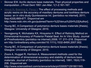• Skinner EW. Acrílic denture base materials. Their physical properties and
manipulation. J Prost Dent 1951 Jan-Mar; 1(1-2:161-167.
• Venus H, Boening K, Peroz I. The effect of processing methods and
acrylic resins on the accuracy of maxillary dentures and toothless denture
bases: an in vitro study Quintessence Int. [periódico na internet]. 2011;
Sep;42(8):669-677. Disponível em
http://www.ncbi.nlm.nih.gov/pubmed?term=%22Venus%20H%22[Author].
• Young BC. A Comparison of polymerics denture bases materials thesis.
Glasgow: University of Glasgow; 2010.
• Yeongjeong K, Michalakis KX, Hirayama H. Effect of Relining Method on
Dimensional Accuracy of Posterior Palatal Seal. An In Vitro Study. Journal
of Prosthodontics (periódico na internet).2008; 17: 211–218. Disponível
em http://onlinelibrary.wiley.com/doi/10.1111/j.1532-849X.2007.002.
• Young BC. A Comparison of polymerics denture bases materials thesis.
Glasgow: University of Glasgow; 2010.
• Zissis A, Hugget R, Harrison A. Measurement methods used for the
determination of dimensional accuracy and stability of denture base
materials. Journal of Dentistry [periódico na internet]. 1991; 19(4):119-
206. Disponível em
http://www.sciencedirect.com/science/article/pii/030057129190116G.
 