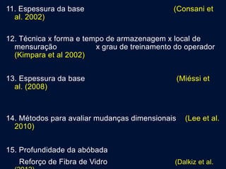11. Espessura da base (Consani et
al. 2002)
12. Técnica x forma e tempo de armazenagem x local de
mensuração x grau de treinamento do operador
(Kimpara et al 2002)
13. Espessura da base (Miéssi et
al. (2008)
14. Métodos para avaliar mudanças dimensionais (Lee et al.
2010)
15. Profundidade da abóbada
Reforço de Fibra de Vidro (Dalkiz et al.
 