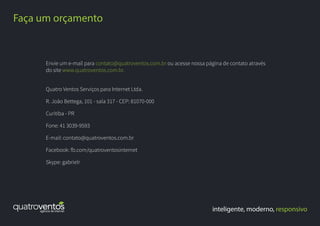 Envie um e-mail para contato@quatroventos.com.br ou acesse nossa página de contato através
do site www.quatroventos.com.br.
Quatro Ventos Serviços para Internet Ltda.
R. João Bettega, 101 - sala 317 - CEP: 81070-000
Curitiba - PR
Fone: 41 3039-9593
E-mail: contato@quatroventos.com.br
Facebook: fb.com/quatroventosinternet
Skype: gabrielr
inteligente, moderno, responsivo
Faça um orçamento
 