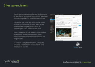inteligente, moderno, responsivo
Sites gerenciáveis
Todos os sites que desenvolvemos são baseados
na plataforma Wordpress, um dos mais populares
sistemas de gestão de conteúdo da atualizade.
Ele permite que o site seja montado de forma
rápida e com o mínimo de erros, além de ter
uma interface amigável e uma curva de
aprendizagem curta para o usuário final.
Todo o conteúdo do site (textos e fotos) podem
ser alterados através deste sistema, sem a
necessidadede conhecimentos avançados em
programação.
Ao concluir o projeto oferecemos, sem custo
adicional, o treinamento personalizado para
utilização do seu site.
 