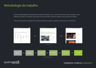 inteligente, moderno, responsivo
Metodologia de trabalho
Nossa metodologia de trabalho preza pela interação com o cliente durante todo o projeto, cada
etapa do projeto é testada, aprovada e documentada antes de seguirmos ao próximo passo.
A documentação do projeto fica disponível para acesso a qualquer momento, via internet.
Arquitetura de
informação
Criação de
wireframes
Design visual Guia de estilos Programação Entrega
documentação
processo de desenvolvimento
 
