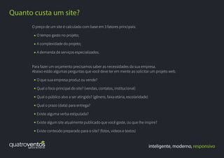 inteligente, moderno, responsivo
Quanto custa um site?
O preço de um site é calculado com base em 3 fatores principais:
O tempo gasto no projeto;
A complexidade do projeto;
A demanda de serviços especializados.
Para fazer um orçamento precisamos saber as necessidades da sua empresa.
Abaixo estão algumas perguntas que você deve ter em mente ao solicitar um projeto web.
O que sua empresa produz ou vende?
Qual o foco principal do site? (vendas, contatos, institucional)
Qual o público alvo a ser atingido? (gênero, faixa etária, escolaridade)
Qual o prazo (data) para entrega?
Existe alguma verba estipulada?
Existe algum site atualmente publicado que você goste, ou que lhe inspire?
Existe conteúdo preparado para o site? (fotos, vídeos e textos)
 
