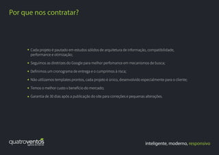 inteligente, moderno, responsivo
Por que nos contratar?
Cada projeto é pautado em estudos sólidos de arquitetura de informação, compatibilidade,
performance e otimização;
Seguimos as diretrizes do Google para melhor perfomance em mecanismos de busca;
Definimos um cronograma de entrega e o cumprimos à risca;
Não utilizamos templates prontos, cada projeto é único, desenvolvido especialmente para o cliente;
Temos o melhor custo x benefício do mercado;
Garantia de 30 dias após a publicação do site para correções e pequenas alterações.
 