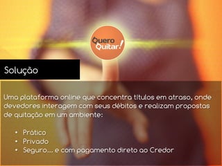 Solução
Uma plataforma online que concentra títulos em atraso, onde
devedores interagem com seus débitos e realizam propostas
de quitação em um ambiente:
•  Prático
•  Privado
•  Seguro... e com pagamento direto ao Credor
 