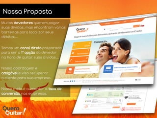 Nossa Proposta
Muitos devedores querem pagar
suas dívidas, mas encontram várias
barreiras para localizar seus
débitos...
Somos um canal direto preparado
para ser a 1ª opção do devedor
na hora de quitar suas dívidas...
Nossa abordagem é
amigável e visa recuperar
o cliente para sua empresa.
Nossa meta é aumentar a taxa de
conversão nas empresas.
 