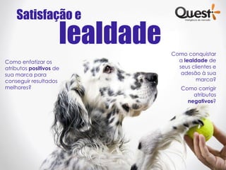 Satisfação e
                     lealdade   Como conquistar
Como enfatizar os                 a lealdade de
atributos positivos de            seus clientes e
sua marca para                     adesão à sua
conseguir resultados                     marca?
melhores?                          Como corrigir
                                       atributos
                                     negativos?
 