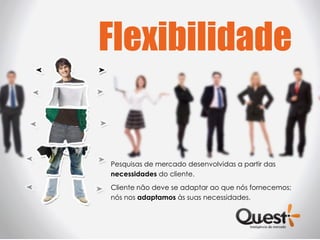 Flexibilidade


Pesquisas de mercado desenvolvidas a partir das
necessidades do cliente.
Cliente não deve se adaptar ao que nós fornecemos;
nós nos adaptamos às suas necessidades.
 