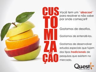 CUS   Você tem um “abacaxi”




TO
      para resolver e não sabe
      por onde começar?




MI
      Gostamos de desafios.

      Gostamos de entendê-los.




ZA
      Gostamos de desenvolver
      estudos especiais que fujam
      dos tipos tradicionais de


ÇÃO
      pesquisas que existem no
      mercado.
 