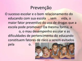 Prevenção
O sucesso escolar e o bom relacionamento do
educando com sua escola , sem vida, o
maior fator preventivo do uso de drogas que a
escola pode promover! Da mesma forma, a
o, o mau desempenho escolar e as
dificuldades de pertencimento do educando
constituem fatores de risco a serem evitados
pela o.
 