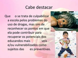 Cabe destacar
Que o se trata de culpabilizar
a escola pelos problemas do
uso de drogas, mas sim de
reconhecer os pontos em que
ela pode contribuir para
recuperar os potenciais dos
educandos mais veis
e/ou vulnerabilizados como
sujeitos das es preventivas.
 