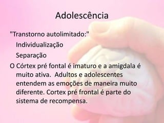 Adolescência
"Transtorno autolimitado:"
Individualização
Separação
O Córtex pré fontal é imaturo e a amigdala é
muito ativa. Adultos e adolescentes
entendem as emoções de maneira muito
diferente. Cortex pré frontal é parte do
sistema de recompensa.
 
