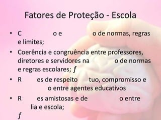 Fatores de Proteção - Escola
• C o e o de normas, regras
e limites;
• Coerência e congruência entre professores,
diretores e servidores na o de normas
e regras escolares; ƒ
• R es de respeito tuo, compromisso e
o entre agentes educativos
• R es amistosas e de o entre
lia e escola;
ƒ
 