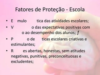 Fatores de Proteção - Escola
• E mulo tica das atividades escolares;
• V o das expectativas positivas com
o ao desempenho dos alunos; ƒ
• P o de ticas escolares criativas e
estimulantes;
• R es abertas, honestas, sem atitudes
negativas, punitivas, preconceituosas e
excludentes;
 
