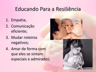 Educando Para a Resiliência
1. Empatia;
2. Comunicação
eficiente;
3. Mudar roteiros
negativos;
4. Amar de forma com
que eles se sintam
especiais e admirados;
 