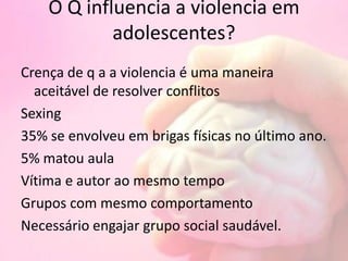 O Q influencia a violencia em
adolescentes?
Crença de q a a violencia é uma maneira
aceitável de resolver conflitos
Sexing
35% se envolveu em brigas físicas no último ano.
5% matou aula
Vítima e autor ao mesmo tempo
Grupos com mesmo comportamento
Necessário engajar grupo social saudável.
 