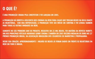 O QUE É?
É UMA PROMOÇÃO CRIADA PELA CINESYSTEM E FOI LANÇADA EM 2005.
A PROMOÇÃO DÁ DIREITO A DESCONTO NOS CINEMAS DA REDE PARA CASAIS QUE TROCAM BEIJOS NA BOCA DIANTE
AS BILHETERIAS. COM BOA REPERCUSSÃO, A PROMOÇÃO TEVE SEU INÍCIO EM CURITIBA E FOI LEVADA TAMBÉM
PARA TODAS AS OUTRAS UNIDADES DA REDE.
SOMENTE NO SEU PRIMEIRO ANO DE PROJETO, RESULTOU EM 25 MIL BEIJOS, FOI MATÉRIA DA REVISTA VARIETY,
UM DOS PRINCIPAIS VEÍCULOS MUNDIAIS SOBRE CINEMA E TAMBÉM EM 2005 RECEBEU MEDALHA DE OURO NO 23º
PRÊMIO PROMOÇÃO BRASIL, DA ASSOCIAÇÃO BRASILEIRA DOS COLUNISTAS DE MARKETING E PROPAGANDA.
DESDE SUA CRIAÇÃO, APROXIMADAMENTE 1 MILHÃO DE BEIJOS JÁ FORAM DADOS EM FRENTE ÀS BILHETERIAS DA
REDE EM TODO O BRASIL.

 
