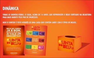 DINÂMICA
TODAS AS QUINTAS-FEIRAS, O CASAL, ACIMA DE 16 ANOS, QUE REPRODUZIR O BEIJO SORTEADO NA BILHETERIA
PAGA MAIS BARATO PELO PAR DE INGRESSOS.
HOJE O SORTEIO É FEITO ATRAVÉS DE UMA CAIXA QUE CONTÉM CARDS COM 8 TIPOS DE BEIJOS.

 