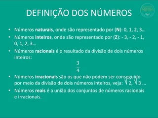 • Números naturais, onde são representado por (N): 0, 1, 2, 3…
• Números inteiros, onde são representado por (Z): - 3, - 2, - 1,
0, 1, 2, 3…
• Números racionais é o resultado da divisão de dois números
inteiros:
3
4
• Números irracionais são os que não podem ser conseguido
por meio da divisão de dois números inteiros, veja: ⎷ 2, ⎷ 3 ...
• Números reais é a união dos conjuntos de números racionais
e irracionais.
DEFINIÇÃO DOS NÚMEROS
 