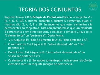 TEORIA DOS CONJUNTOS
Segundo Barros 2018, Relação de Pertinência Observe o conjunto: A =
{2, 4, 6, 8, 10}. O mesmo conjunto A contém 5 elementos, quais os
mesmos são: 2, 4, 6, 8 e 10. Entendemos que estes elementos são
pertencentes ao conjunto A. Para compreendermos que um elemento
é pertencente a um certo conjunto, é utilizado o símbolo ∈ (que se lê:
“é elemento de” ou “pertence a”). Desta forma:
• 2 ∈ A (que se lê: “dois é elemento de A” ou “dois pertence a A”).
• O contrário de ∈ é ∉ (que se lê: “não é elemento de” ou “não
pertence a”).
• Desta forma: 5 ∉ A (que se lê: “cinco não é elemento de A” ou
“cinco não pertence a A”).
• Os símbolos ∈ e ∉ são usados somente para indicar uma relação de
elemento com um conjunto (relação de pertinência).
 