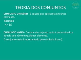 TEORIA DOS CONJUNTOS
CONJUNTO UNITÁRIO - É aquele que apresenta um único
elemento.
Exemplo
A = {5}
CONJUNTO VAZIO - O nome de conjunto vazio é determinado a
aquele que não tem qualquer elemento.
O conjunto vazio é representado pelo símbolo Ø ou {}.
 