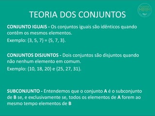 TEORIA DOS CONJUNTOS
CONJUNTO IGUAIS - Os conjuntos iguais são idênticos quando
contêm os mesmos elementos.
Exemplo: {3, 5, 7} = {5, 7, 3}.
CONJUNTOS DISJUNTOS - Dois conjuntos são disjuntos quando
não nenhum elemento em comum.
Exemplo: {10, 18, 20} e {25, 27, 31}.
SUBCONJUNTO - Entendemos que o conjunto A é o subconjunto
de B se, e exclusivamente se, todos os elementos de A forem ao
mesmo tempo elementos de B
 