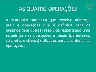 AS QUATRO OPERAÇÕES
A expressão numérica que envolve números
reais e operações que é definida para os
mesmos, tem que ser resolvida respeitando uma
sequência nas operações e sinais (parênteses,
colchetes e chaves) utilizados para as ordens nas
operações.
 