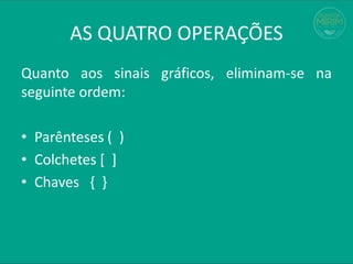 AS QUATRO OPERAÇÕES
Quanto aos sinais gráficos, eliminam-se na
seguinte ordem:
• Parênteses ( )
• Colchetes [ ]
• Chaves { }
 
