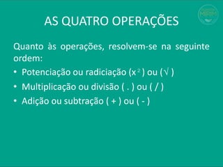 AS QUATRO OPERAÇÕES
Quanto às operações, resolvem-se na seguinte
ordem:
• Potenciação ou radiciação (x²) ou (√ )
• Multiplicação ou divisão ( . ) ou ( / )
• Adição ou subtração ( + ) ou ( - )
 