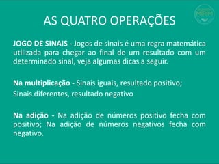 JOGO DE SINAIS - Jogos de sinais é uma regra matemática
utilizada para chegar ao final de um resultado com um
determinado sinal, veja algumas dicas a seguir.
Na multiplicação - Sinais iguais, resultado positivo;
Sinais diferentes, resultado negativo
Na adição - Na adição de números positivo fecha com
positivo; Na adição de números negativos fecha com
negativo.
AS QUATRO OPERAÇÕES
 