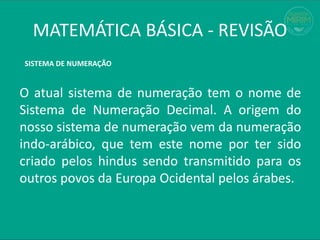 MATEMÁTICA BÁSICA - REVISÃO
O atual sistema de numeração tem o nome de
Sistema de Numeração Decimal. A origem do
nosso sistema de numeração vem da numeração
indo-arábico, que tem este nome por ter sido
criado pelos hindus sendo transmitido para os
outros povos da Europa Ocidental pelos árabes.
SISTEMA DE NUMERAÇÃO
 