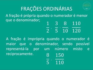 FRAÇÕES ORDINÁRIAS
A fração é própria quando o numerador é menor
que o denominador;
1
2
3
5
, ,
8
10
110
120
, ,
A fração é imprópria quando o numerador é
maior que o denominador, sendo possível
representá-la por um número misto e
reciprocamente. 8
5
150
110
, ,
 
