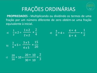 FRAÇÕES ORDINÁRIAS
PROPRIEDADES - Multiplicando ou dividindo os termos de uma
fração por um número diferente de zero obtém-se uma fração
equivalente à inicial.
1
2
x 2 =
2
4
=
1 x 2
2 x 2
3
4
x 5 =
15
20
=
3 x 5
4 x 5
20
30
÷ 10 =
2
3
=
20 ÷ 10
30 ÷ 10
a)
b)
c)
4
8
÷ 4 =
1
2
=
4 ÷ 4
8 ÷ 4
d)
 