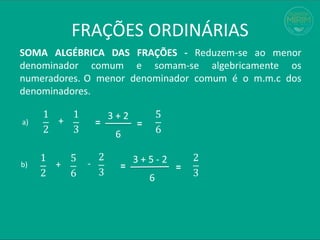 FRAÇÕES ORDINÁRIAS
SOMA ALGÉBRICA DAS FRAÇÕES - Reduzem-se ao menor
denominador comum e somam-se algebricamente os
numeradores. O menor denominador comum é o m.m.c dos
denominadores.
1
2
=
3 + 2
+
5
6
a)
b)
1
3 6
=
1
2
=
3 + 5 - 2
+
2
3
5
6 6
=
-
2
3
 