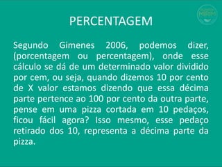 PERCENTAGEM
Segundo Gimenes 2006, podemos dizer,
(porcentagem ou percentagem), onde esse
cálculo se dá de um determinado valor dividido
por cem, ou seja, quando dizemos 10 por cento
de X valor estamos dizendo que essa décima
parte pertence ao 100 por cento da outra parte,
pense em uma pizza cortada em 10 pedaços,
ficou fácil agora? Isso mesmo, esse pedaço
retirado dos 10, representa a décima parte da
pizza.
 