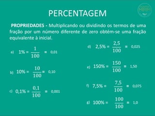 PERCENTAGEM
PROPRIEDADES - Multiplicando ou dividindo os termos de uma
fração por um número diferente de zero obtém-se uma fração
equivalente à inicial.
1% =
1
100
=
a)
b)
c)
0,01
10% =
10
100
= 0,10
0,1% =
0,1
100
= 0,001
2,5% =
2,5
100
=
d)
e)
f)
0,025
150% =
150
100
= 1,50
7,5% =
7,5
100
= 0,075
g) 100% =
100
100
= 1,0
 