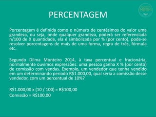 PERCENTAGEM
Porcentagem é definida como o número de centésimos do valor uma
grandeza, ou seja, onde qualquer grandeza, poderá ser referenciada
n/100 de X quantidade, ela é simbolizada por % (por cento), pode-se
resolver porcentagens de mais de uma forma, regra de três, fórmula
etc.
Segundo Dilma Monteiro 2014, à taxa percentual e fracionária,
normalmente ouvimos expressões: uma pessoa ganha X % (por cento)
de comissão com vendas. Exemplo, um vendedor que tenha vendido
em um determinando período R$1.000,00, qual seria a comissão desse
vendedor, com um percentual de 10%?
R$1.000,00 x (10 / 100) = R$100,00
Comissão = R$100,00
 