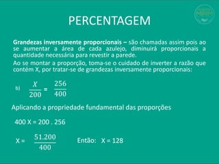 PERCENTAGEM
Grandezas inversamente proporcionais – são chamadas assim pois ao
se aumentar a área de cada azulejo, diminuirá proporcionais a
quantidade necessária para revestir a parede.
Ao se montar a proporção, toma-se o cuidado de inverter a razão que
contém X, por tratar-se de grandezas inversamente proporcionais:
𝑋
200
b) =
256
400
Aplicando a propriedade fundamental das proporções
400 X = 200 . 256
X =
51.200
400
X = 128
Então:
 