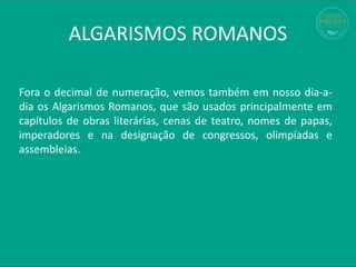 ALGARISMOS ROMANOS
Fora o decimal de numeração, vemos também em nosso dia-a-
dia os Algarismos Romanos, que são usados principalmente em
capítulos de obras literárias, cenas de teatro, nomes de papas,
imperadores e na designação de congressos, olimpíadas e
assembleias.
 