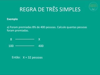 REGRA DE TRÊS SIMPLES
Exemplo
a) Foram premiadas 8% de 400 pessoas. Calcule quantas pessoas
foram premiadas.
8 X
100 400
X = 32 pessoas
Então:
 