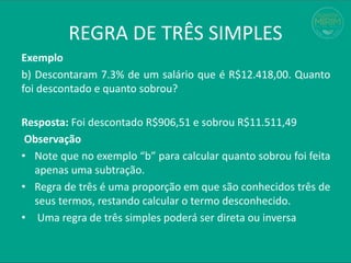 REGRA DE TRÊS SIMPLES
Exemplo
b) Descontaram 7.3% de um salário que é R$12.418,00. Quanto
foi descontado e quanto sobrou?
Resposta: Foi descontado R$906,51 e sobrou R$11.511,49
Observação
• Note que no exemplo “b” para calcular quanto sobrou foi feita
apenas uma subtração.
• Regra de três é uma proporção em que são conhecidos três de
seus termos, restando calcular o termo desconhecido.
• Uma regra de três simples poderá ser direta ou inversa
 