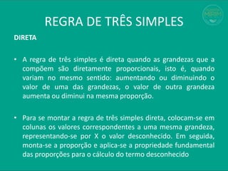 REGRA DE TRÊS SIMPLES
DIRETA
• A regra de três simples é direta quando as grandezas que a
compõem são diretamente proporcionais, isto é, quando
variam no mesmo sentido: aumentando ou diminuindo o
valor de uma das grandezas, o valor de outra grandeza
aumenta ou diminui na mesma proporção.
• Para se montar a regra de três simples direta, colocam-se em
colunas os valores correspondentes a uma mesma grandeza,
representando-se por X o valor desconhecido. Em seguida,
monta-se a proporção e aplica-se a propriedade fundamental
das proporções para o cálculo do termo desconhecido
 