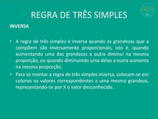 REGRA DE TRÊS SIMPLES
INVERSA
• A regra de três simples é inversa quando as grandezas que a
compõem são inversamente proporcionais, isto é, quando
aumentando uma das grandezas a outra diminui na mesma
proporção, ou quando diminuindo uma delas a outra aumenta
na mesma proporção.
• Para se montar a regra de três simples inversa, colocam-se em
colunas os valores correspondentes a uma mesma grandeza,
representando-se por X o valor desconhecido.
 