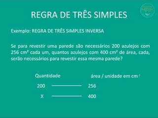 REGRA DE TRÊS SIMPLES
Exemplo: REGRA DE TRÊS SIMPLES INVERSA
Se para revestir uma parede são necessários 200 azulejos com
256 cm² cada um, quantos azulejos com 400 cm² de área, cada,
serão necessários para revestir essa mesma parede?
200 256
X 400
Quantidade área / unidade em cm²
 